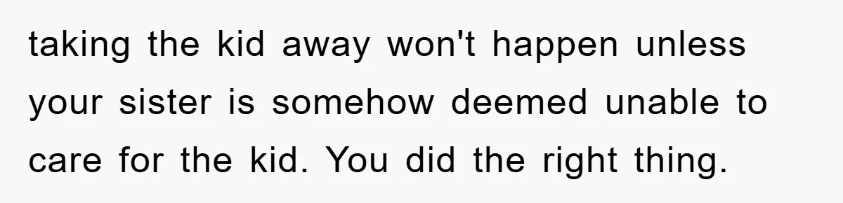 taking the kid away won't happen unless your sister is somehow deemed unable to care for the kid. You did the right thing.