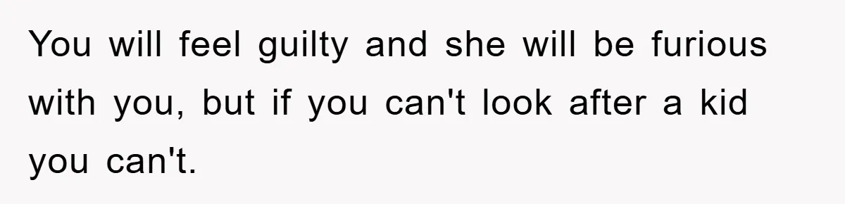 You will feel guilty and she will be furious with you, but if you can't look after a kid you can't.