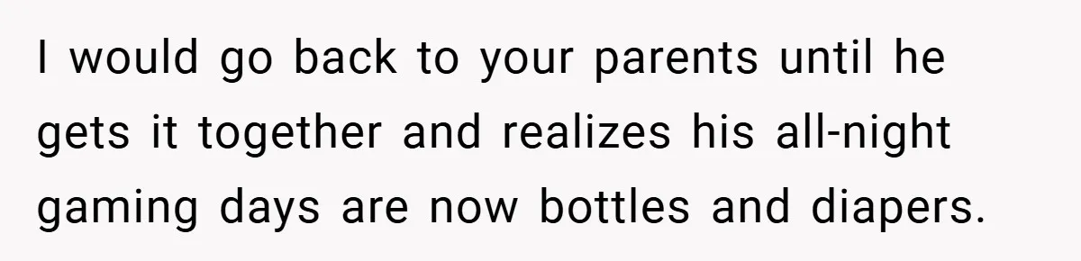 I would go back to your parents until he gets it together and realizes his all-night gaming days are now bottles and diapers.