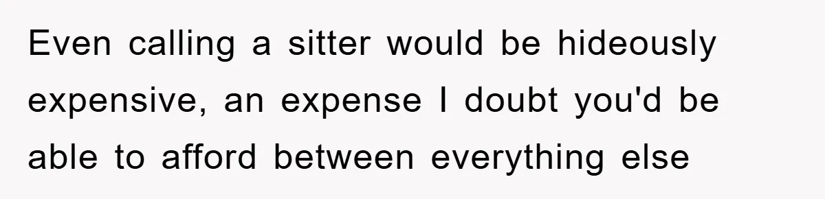 Even calling a sitter would be hideously expensive, an expense I doubt you'd be able to afford between everything else