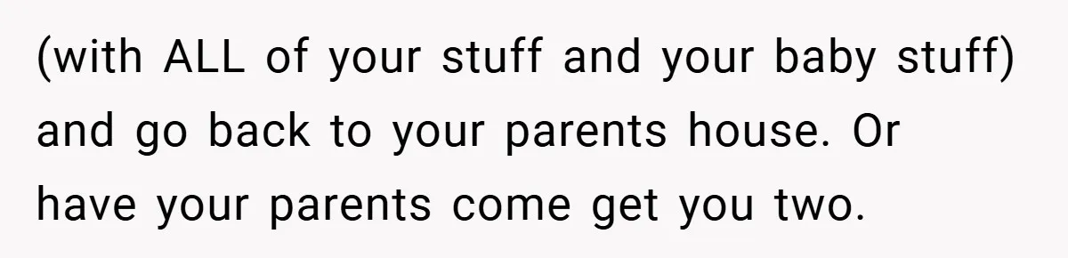 (with ALL of your stuff and your baby stuff) and go back to your parents house. Or have your parents come get you two.