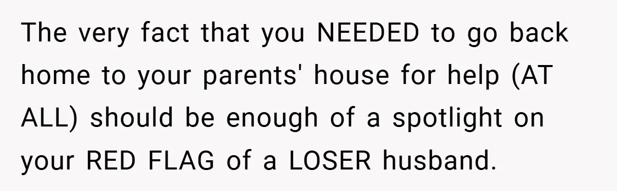 The very fact that you NEEDED to go back home to your parents' house for help (AT ALL) should be enough of a spotlight on your RED FLAG of a...