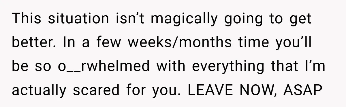 This situation isn’t magically going to get better. In a few weeks/months time you’ll be so o__rwhelmed with everything that I’m actually scared for you. LEAVE NOW, ASAP