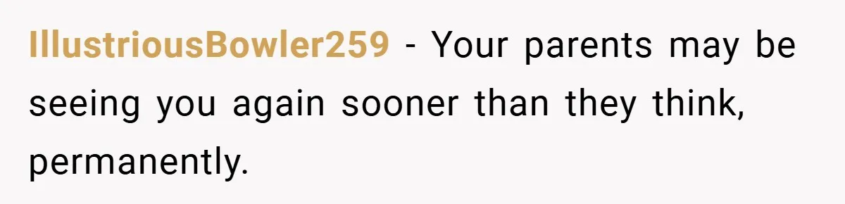 IllustriousBowler259 − Your parents may be seeing you again sooner than they think, permanently.