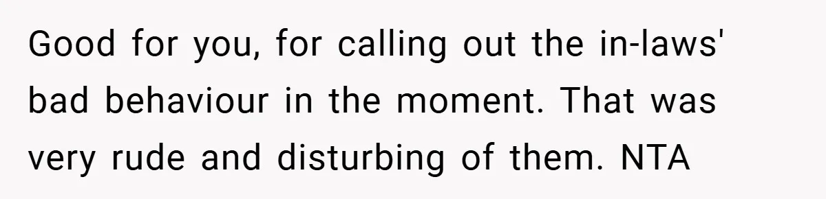 Good for you, for calling out the in-laws' bad behaviour in the moment. That was very rude and disturbing of them. NTA