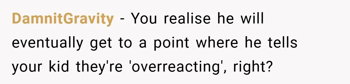 DamnitGravity − You realise he will eventually get to a point where he tells your kid they're 'overreacting', right?