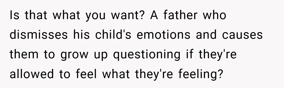 Is that what you want? A father who dismisses his child's emotions and causes them to grow up questioning if they're allowed to feel what they're feeling?