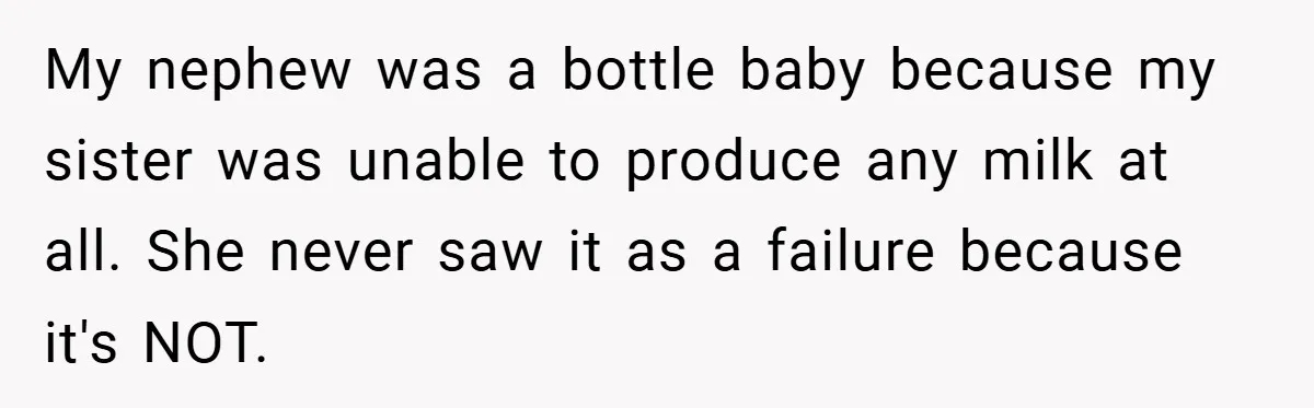 My nephew was a bottle baby because my sister was unable to produce any milk at all. She never saw it as a failure because it's NOT.