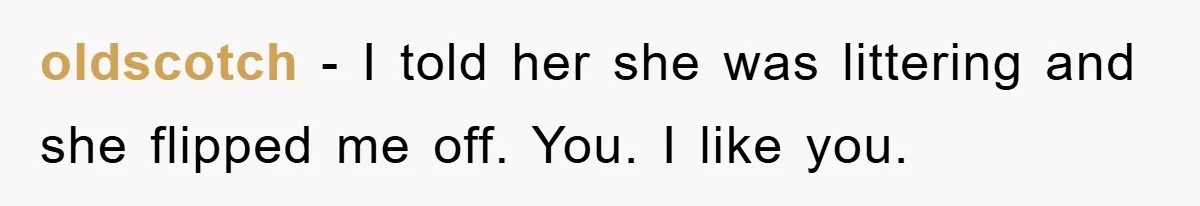 oldscotch − I told her she was littering and she flipped me off. You. I like you.