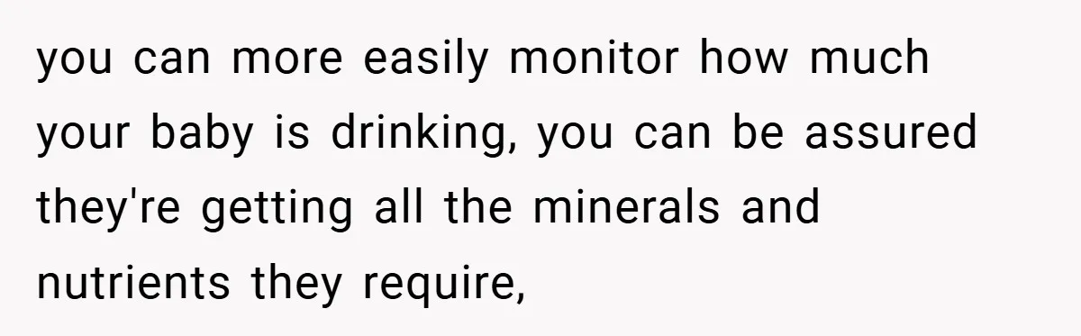 you can more easily monitor how much your baby is drinking, you can be assured they're getting all the minerals and nutrients they require,