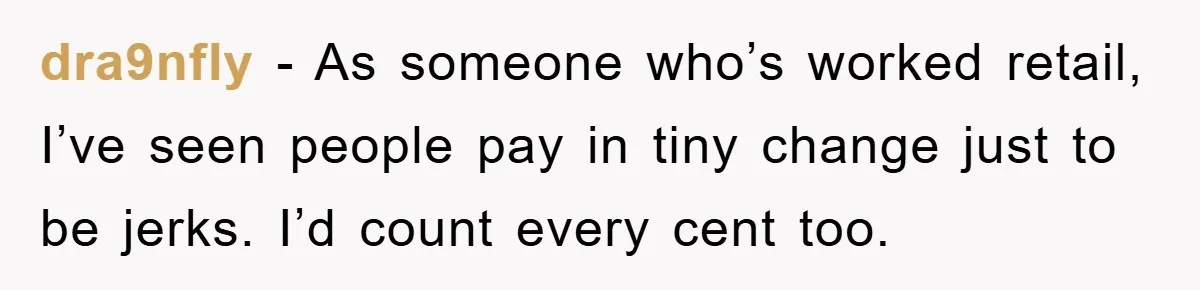 dra9nfly − As someone who’s worked retail, I’ve seen people pay in tiny change just to be jerks. I’d count every cent too.
