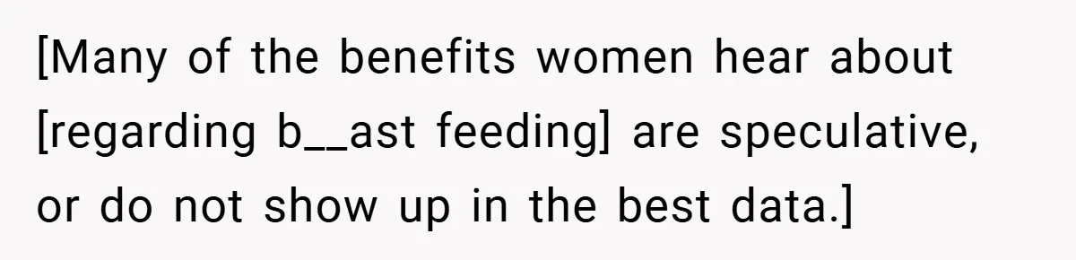 [Many of the benefits women hear about [regarding b__ast feeding] are speculative, or do not show up in the best data.]