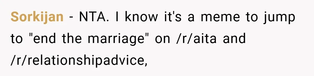 Sorkijan − NTA. I know it's a meme to jump to "end the marriage" on /r/aita and /r/relationshipadvice,