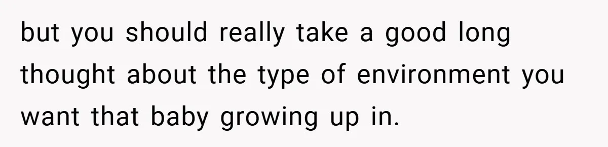 but you should really take a good long thought about the type of environment you want that baby growing up in.