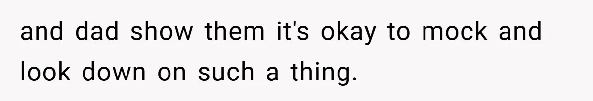 and dad show them it's okay to mock and look down on such a thing.