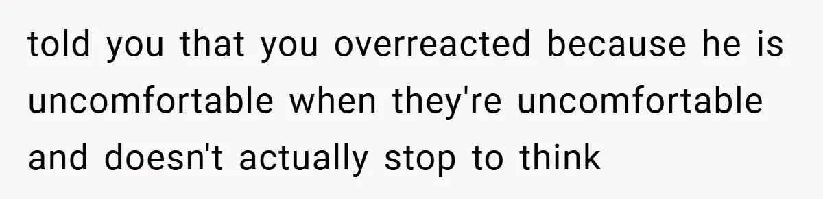 told you that you overreacted because he is uncomfortable when they're uncomfortable and doesn't actually stop to think