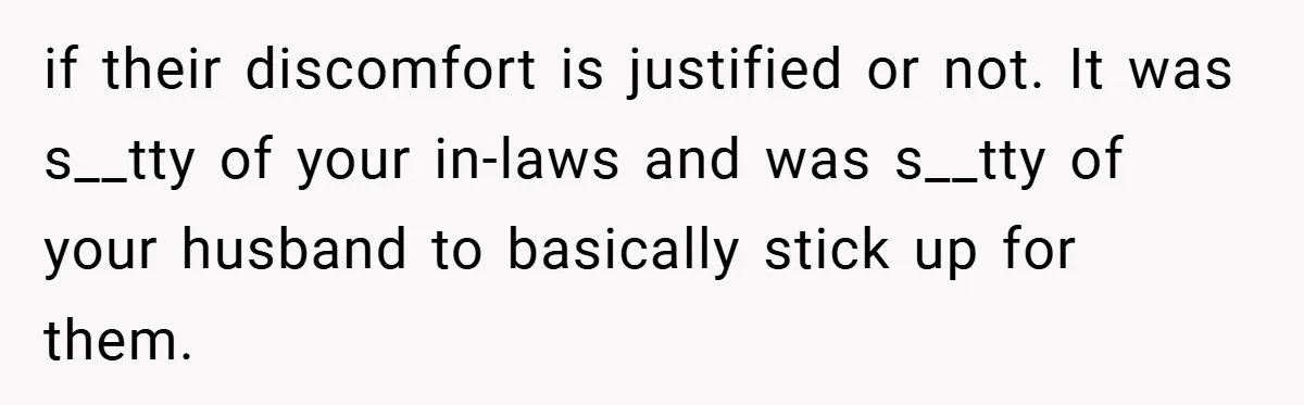 if their discomfort is justified or not. It was s__tty of your in-laws and was s__tty of your husband to basically stick up for them.
