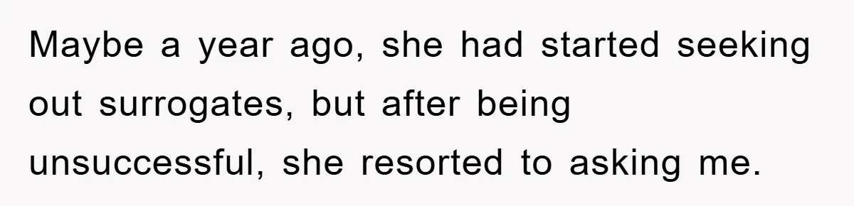 Maybe a year ago, she had started seeking out surrogates, but after being unsuccessful, she resorted to asking me.