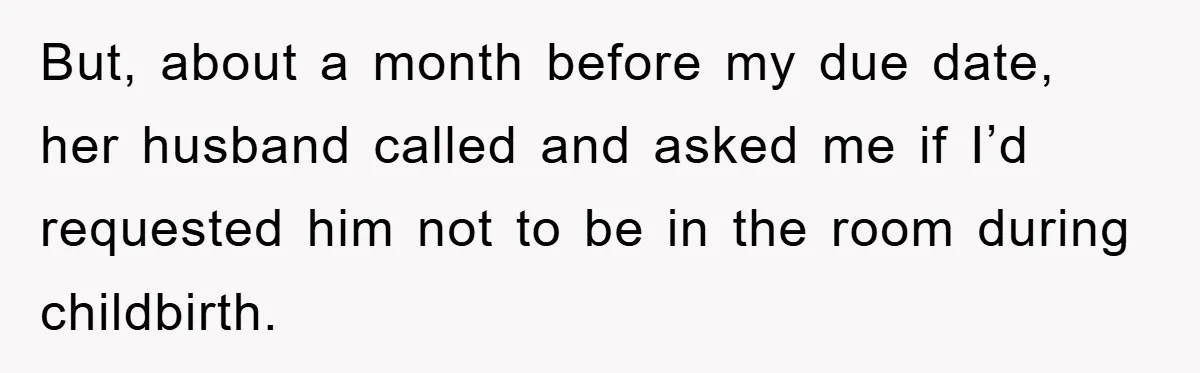 But, about a month before my due date, her husband called and asked me if I’d requested him not to be in the room during childbirth.