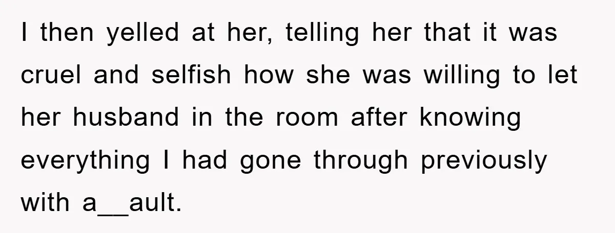 I then yelled at her, telling her that it was cruel and selfish how she was willing to let her husband in the room after knowing everything I had gone...