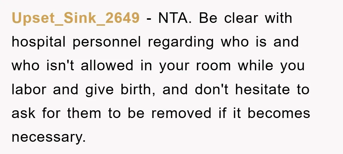 Upset_Sink_2649 − NTA. Be clear with hospital personnel regarding who is and who isn't allowed in your room while you labor and give birth, and don't hesitate to ask for...