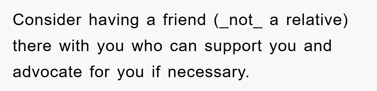 Consider having a friend (_not_ a relative) there with you who can support you and advocate for you if necessary.