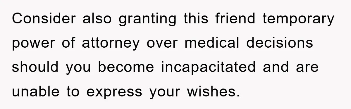 Consider also granting this friend temporary power of attorney over medical decisions should you become incapacitated and are unable to express your wishes.