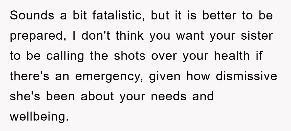 Sounds a bit fatalistic, but it is better to be prepared, I don't think you want your sister to be calling the shots over your health if there's an emergency,...
