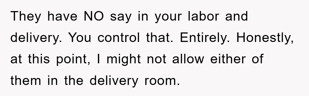 They have NO say in your labor and delivery. You control that. Entirely. Honestly, at this point, I might not allow either of them in the delivery room.