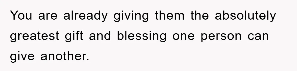 You are already giving them the absolutely greatest gift and blessing one person can give another.