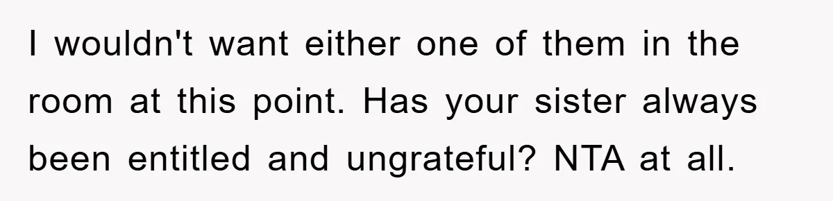 I wouldn't want either one of them in the room at this point. Has your sister always been entitled and ungrateful? NTA at all.