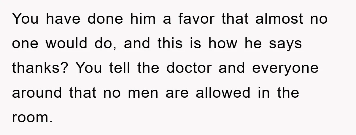 You have done him a favor that almost no one would do, and this is how he says thanks? You tell the doctor and everyone around that no men are...