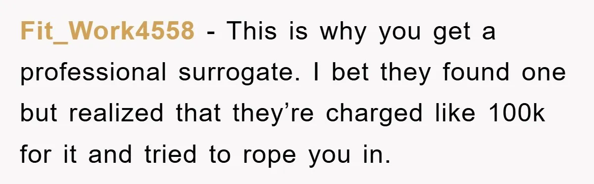 Fit_Work4558 − This is why you get a professional surrogate. I bet they found one but realized that they’re charged like 100k for it and tried to rope you in.