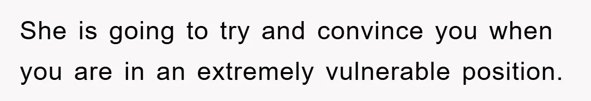 She is going to try and convince you when you are in an extremely vulnerable position.