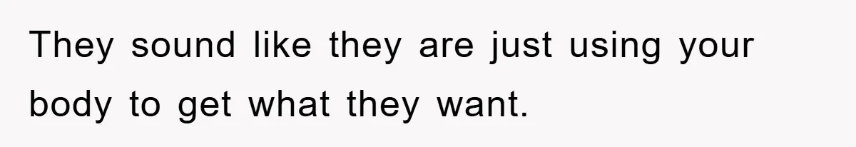 They sound like they are just using your body to get what they want.