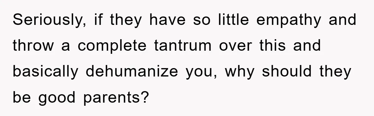 Seriously, if they have so little empathy and throw a complete tantrum over this and basically dehumanize you, why should they be good parents?
