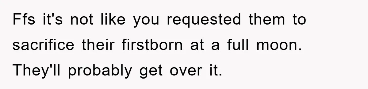 Ffs it's not like you requested them to sacrifice their firstborn at a full moon. They'll probably get over it.