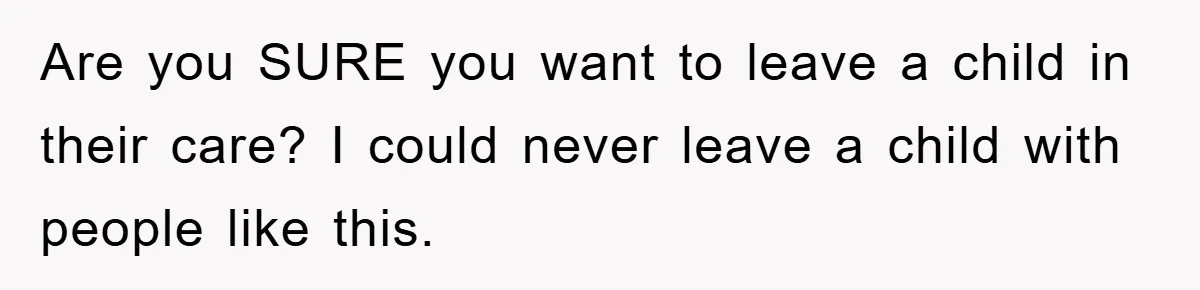 Are you SURE you want to leave a child in their care? I could never leave a child with people like this.