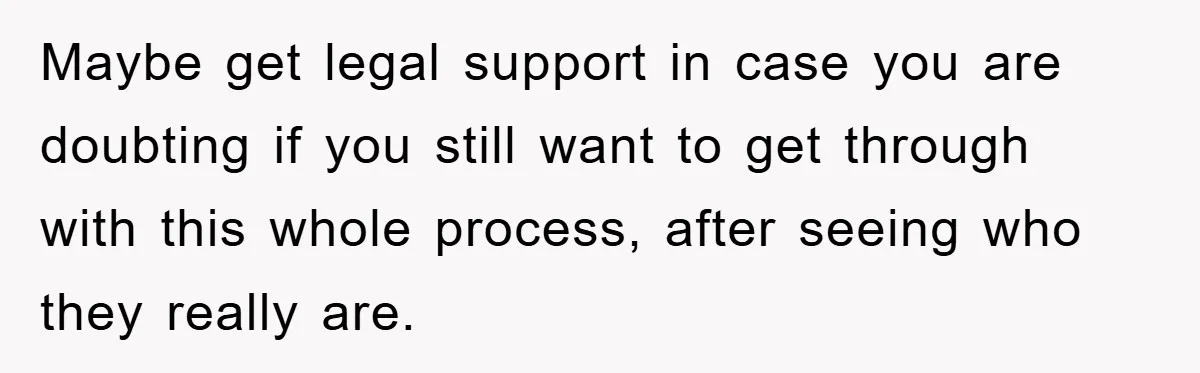 Maybe get legal support in case you are doubting if you still want to get through with this whole process, after seeing who they really are.