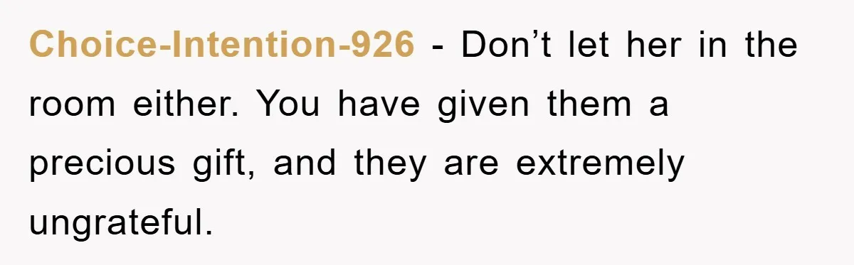 Choice-Intention-926 − Don’t let her in the room either. You have given them a precious gift, and they are extremely ungrateful.
