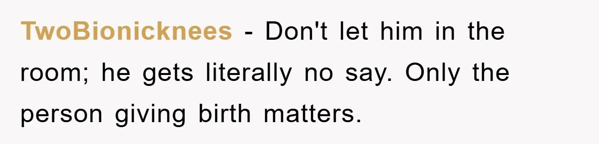 TwoBionicknees − Don't let him in the room; he gets literally no say. Only the person giving birth matters.