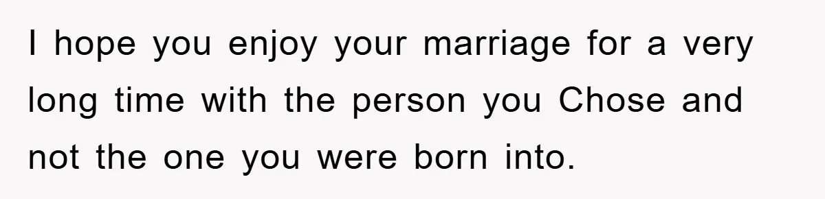 I hope you enjoy your marriage for a very long time with the person you Chose and not the one you were born into.