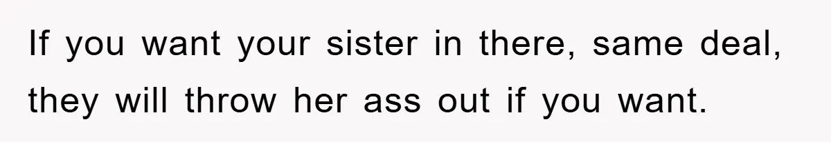 If you want your sister in there, same deal, they will throw her ass out if you want.