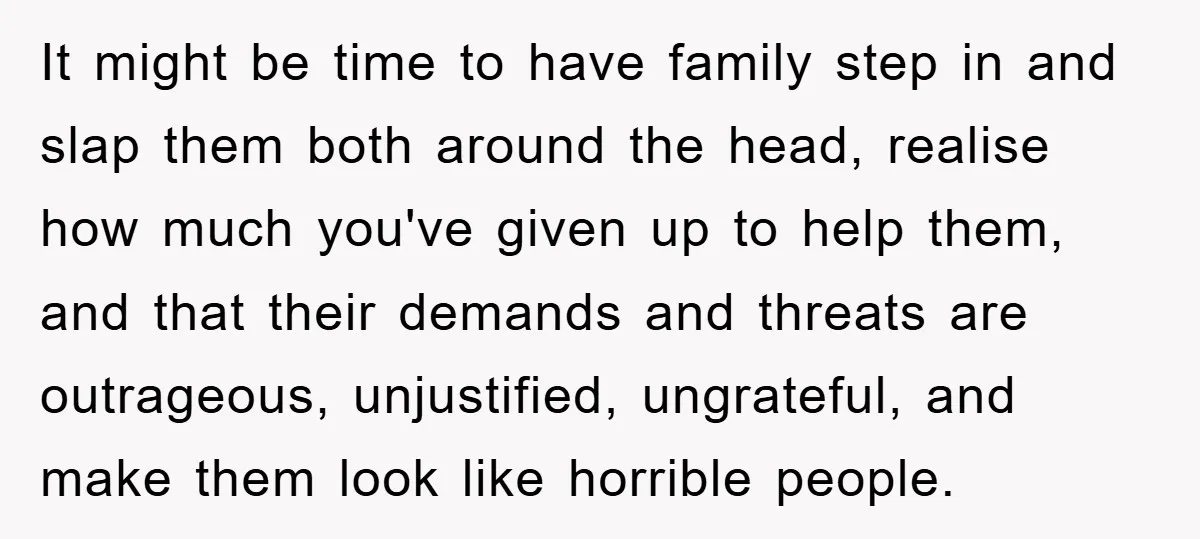 It might be time to have family step in and slap them both around the head, realise how much you've given up to help them, and that their demands and...