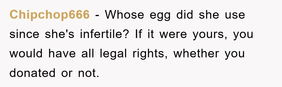 Chipchop666 − Whose egg did she use since she's infertile? If it were yours, you would have all legal rights, whether you donated or not.
