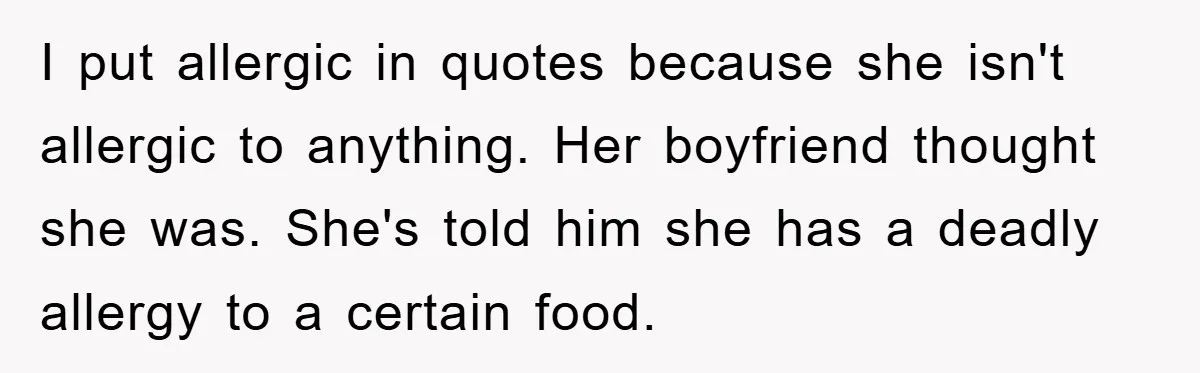 I put allergic in quotes because she isn't allergic to anything. Her boyfriend thought she was. She's told him she has a deadly allergy to a certain food.