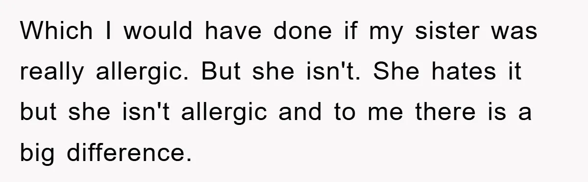 Which I would have done if my sister was really allergic. But she isn't. She hates it but she isn't allergic and to me there is a big difference.