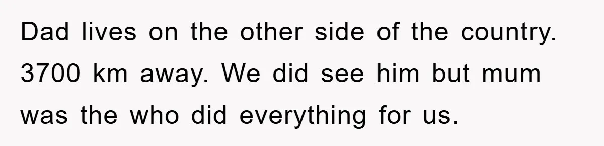 Dad lives on the other side of the country. 3700 km away. We did see him but mum was the who did everything for us.