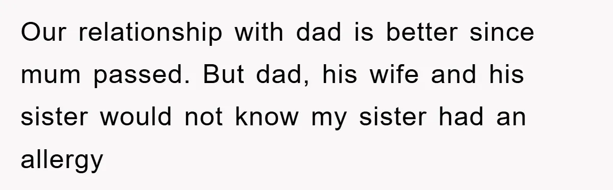 Our relationship with dad is better since mum passed. But dad, his wife and his sister would not know my sister had an allergy