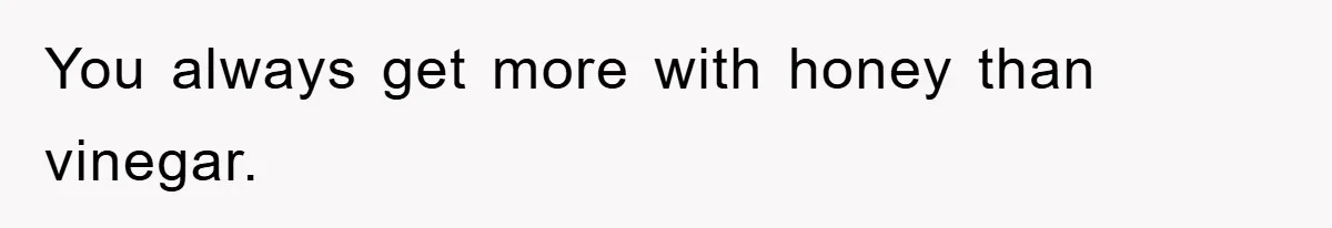 You always get more with honey than vinegar.